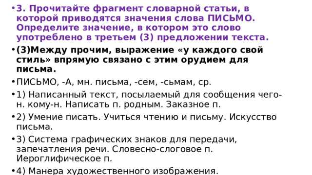 3. Прочитайте фрагмент словарной статьи, в которой приводятся значения слова ПИСЬМО. Определите значение, в котором это слово употреблено в третьем (3) предложении текста. (3)Между прочим, выражение «у каждого свой стиль» впрямую связано с этим орудием для письма. ПИСЬМО, -А, мн. письма, -сем, -сьмам, ср. 1) Написанный текст, посылаемый для сообщения чего-н. кому-н. Написать п. родным. Заказное п. 2) Умение писать. Учиться чтению и письму. Искусство письма. 3) Система графических знаков для передачи, запечатления речи. Словесно-слоговое п. Иероглифическое п. 4) Манера художественного изображения. Реалистическое п. Икона старинного письма. 