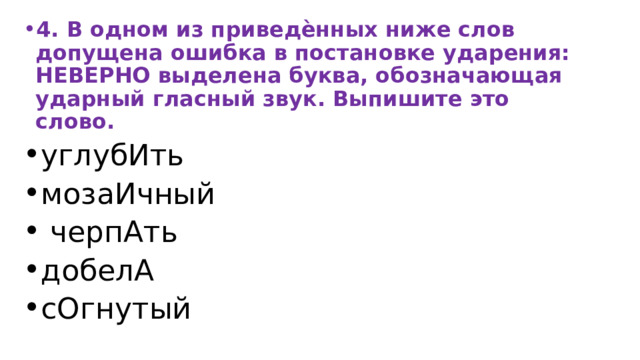 4. В одном из приведѐнных ниже слов допущена ошибка в постановке ударения: НЕВЕРНО выделена буква, обозначающая ударный гласный звук. Выпишите это слово. углубИть мозаИчный  черпАть добелА сОгнутый 