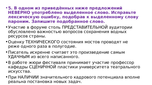 5. В одном из приведѐнных ниже предложений НЕВЕРНО употреблено выделенное слово. Исправьте лексическую ошибку, подобрав к выделенному слову пароним. Запишите подобранное слово. Участие в форуме столь ПРЕДСТАВИТЕЛЬНОЙ аудитории обусловлено важностью вопросов сохранения водных ресурсов страны. Оценку ТЕХНИЧЕСКОГО состояния мостов проводят не реже одного раза в полугодие. Писатель искренне считает это произведение самым УДАЧНЫМ из всего написанного. В работе жюри фестиваля принимает участие профессор кафедры СЦЕНИЧНОЙ пластики университета театрального искусства. При НАЛИЧИИ значительного кадрового потенциала вполне реальна постановка новых задач. 