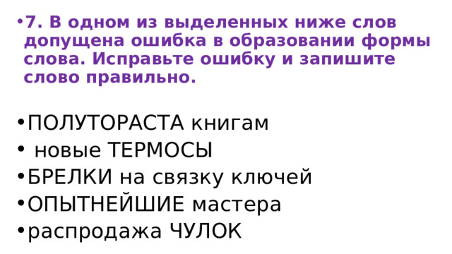 7. В одном из выделенных ниже слов допущена ошибка в образовании формы слова. Исправьте ошибку и запишите слово правильно.  ПОЛУТОРАСТА книгам  новые ТЕРМОСЫ БРЕЛКИ на связку ключей ОПЫТНЕЙШИЕ мастера распродажа ЧУЛОК 