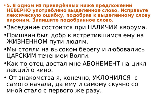 5.  В одном из приведѐнных ниже предложений НЕВЕРНО употреблено выделенное слово. Исправьте лексическую ошибку, подобрав к выделенному слову пароним. Запишите подобранное слово. Заседание состоится при НАЛИЧИИ кворума. Пришвин был добр к встретившимся ему на ЖИЗНЕННОМ пути людям. Мы стояли на высоком берегу и любовались ЦАРСКИМ течением Волги. Как-то отец достал мне АБОНЕМЕНТ на цикл лекций о кино.  От знакомства я, конечно, УКЛОНИЛСЯ с самого начала, да ему и самому скучно со мной стало с первого же разу. 