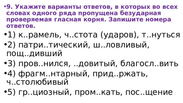 9. Укажите варианты ответов, в которых во всех словах одного ряда пропущена безударная проверяемая гласная корня. Запишите номера ответов. 1) к..рамель, ч..стота (ударов), т..нуться 2) патри..тический, ш..ловливый, пощ..дивший 3) пров..нился, ..довитый, благосл..вить 4) фрагм..нтарный, прид..ржать, ч..столюбивый 5) гр..циозный, пром..кать, пос..щение 