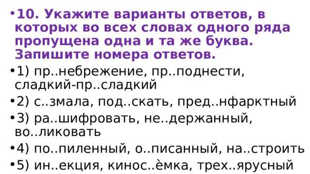 10. Укажите варианты ответов, в которых во всех словах одного ряда пропущена одна и та же буква. Запишите номера ответов. 1) пр..небрежение, пр..поднести, сладкий-пр..сладкий 2) с..змала, под..скать, пред..нфарктный 3) ра..шифровать, не..держанный, во..ликовать 4) по..пиленный, о..писанный, на..строить 5) ин..екция, кинос..ѐмка, трех..ярусный 