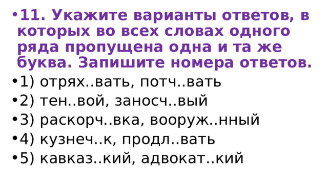 11. Укажите варианты ответов, в которых во всех словах одного ряда пропущена одна и та же буква. Запишите номера ответов. 1) отрях..вать, потч..вать 2) тен..вой, заносч..вый 3) раскорч..вка, вооруж..нный 4) кузнеч..к, продл..вать 5) кавказ..кий, адвокат..кий 