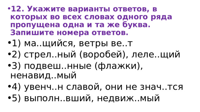 12. Укажите варианты ответов, в которых во всех словах одного ряда пропущена одна и та же буква. Запишите номера ответов. 1) ма..щийся, ветры ве..т 2) стрел..ный (воробей), леле..щий 3) подвеш..нные (флажки), ненавид..мый 4) увенч..н славой, они не знач..тся 5) выполн..вший, недвиж..мый 