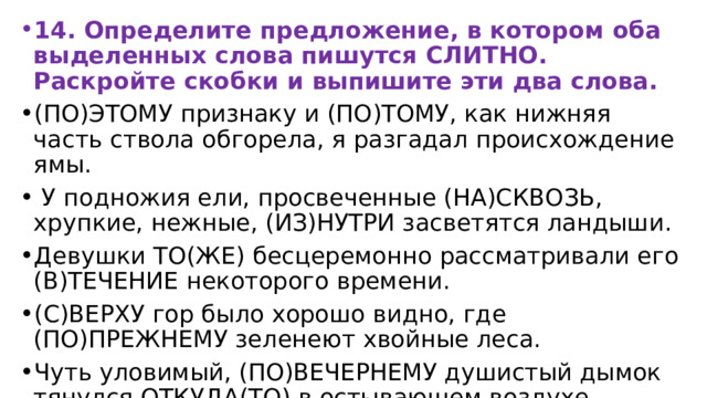 14. Определите предложение, в котором оба выделенных слова пишутся СЛИТНО. Раскройте скобки и выпишите эти два слова. (ПО)ЭТОМУ признаку и (ПО)ТОМУ, как нижняя часть ствола обгорела, я разгадал происхождение ямы.  У подножия ели, просвеченные (НА)СКВОЗЬ, хрупкие, нежные, (ИЗ)НУТРИ засветятся ландыши. Девушки ТО(ЖЕ) бесцеремонно рассматривали его (В)ТЕЧЕНИЕ некоторого времени. (С)ВЕРХУ гор было хорошо видно, где (ПО)ПРЕЖНЕМУ зеленеют хвойные леса. Чуть уловимый, (ПО)ВЕЧЕРНЕМУ душистый дымок тянулся ОТКУДА(ТО) в остывающем воздухе. 