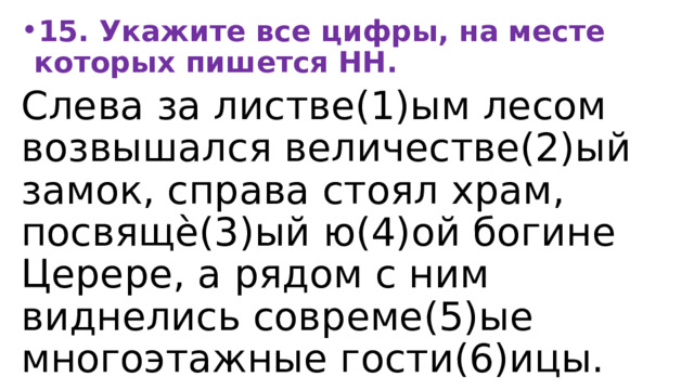 15. Укажите все цифры, на месте которых пишется НН. Слева за листве(1)ым лесом возвышался величестве(2)ый замок, справа стоял храм, посвящѐ(3)ый ю(4)ой богине Церере, а рядом с ним виднелись совреме(5)ые многоэтажные гости(6)ицы. 