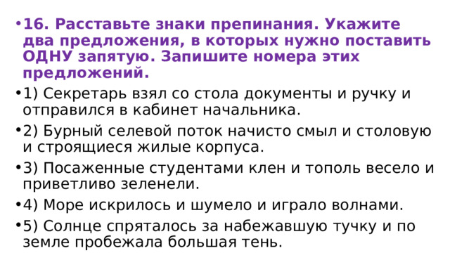 16. Расставьте знаки препинания. Укажите два предложения, в которых нужно поставить ОДНУ запятую. Запишите номера этих предложений. 1) Секретарь взял со стола документы и ручку и отправился в кабинет начальника. 2) Бурный селевой поток начисто смыл и столовую и строящиеся жилые корпуса. 3) Посаженные студентами клен и тополь весело и приветливо зеленели. 4) Море искрилось и шумело и играло волнами. 5) Солнце спряталось за набежавшую тучку и по земле пробежала большая тень. 