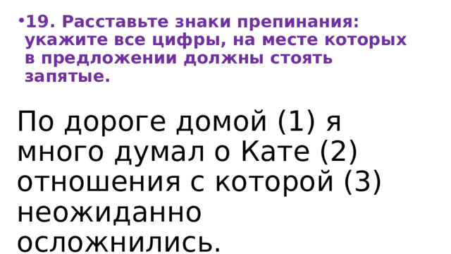 19. Расставьте знаки препинания: укажите все цифры, на месте которых в предложении должны стоять запятые. По дороге домой (1) я много думал о Кате (2) отношения с которой (3) неожиданно осложнились. 
