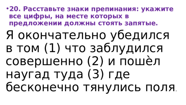 20. Расставьте знаки препинания: укажите все цифры, на месте которых в предложении должны стоять запятые. Я окончательно убедился в том (1) что заблудился совершенно (2) и пошѐл наугад туда (3) где бесконечно тянулись поля . 