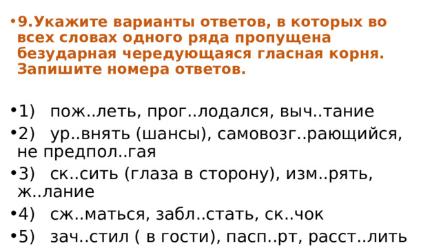 9.  Укажите варианты ответов, в которых во всех словах одного ряда пропущена безударная чередующаяся гласная корня. Запишите номера ответов.  1)  пож..леть, прог..лодался, выч..тание 2)  ур..внять (шансы), самовозг..рающийся, не предпол..гая 3)  ск..сить (глаза в сторону), изм..рять, ж..лание 4)  сж..маться, забл..стать, ск..чок 5)  зач..стил ( в гости), пасп..рт, расст..лить 