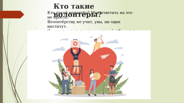 Кто такие волонтеры? Кто такой волонтёр? Мне ответить на это не просто.  Волонтёрству не учит, увы, ни один институт.  С виду он человек неприметный, обычного роста,  Но его, словно доброго ангела, любят и ждут. 