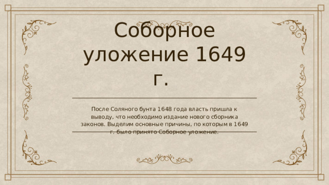 Соборное уложение 1649 г. После Соляного бунта 1648 года власть пришла к выводу, что необходимо издание нового сборника законов. Выделим основные причины, по которым в 1649 г. было принято Соборное уложение. 