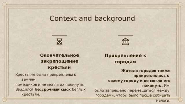 Context and background Прикрепление к городам Окончательное закрепощение крестьян Жители городов также прикреплялись к своему городу и не могли его покинуть.  Им было запрещено перемещаться между городами, чтобы было проще собирать налоги. Крестьяне были прикреплены к землям помещиков и не могли их покинуть. Вводился  бессрочный сыск  беглых крестьян. 