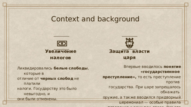 Context and background Защита власти царя Увеличение налогов Впервые вводилось понятие «государственное преступление», то есть преступление против государства. При царе запрещалось обнажать оружие, а также вводился придворный церемониал — особые правила поведения и речи при дворе. Все это делалось для укрепления власти царя и подъема его авторитета. Ликвидировались  белые слободы , которые в отличие от  черных слобод  не платили налоги. Государству это было невыгодно, и они были отменены. 