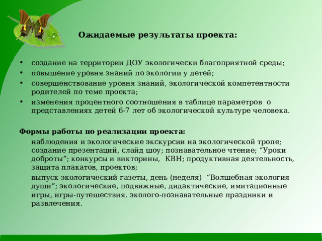 Ожидаемые результаты проекта:  создание на территории ДОУ экологически благоприятной среды; повышение уровня знаний по экологии у детей; совершенствование уровня знаний, экологической компетентности родителей по теме проекта;  изменения процентного соотношения в таблице параметров о представлениях детей 6-7 лет об экологической культуре человека. Формы работы по реализации проекта:  наблюдения и экологические экскурсии на экологической тропе; создание презентаций, слайд шоу; познавательное чтение; “Уроки доброты”; конкурсы и викторины, КВН; продуктивная деятельность, защита плакатов, проектов;  выпуск экологический газеты, день (неделя) “Волшебная экология души”; экологические, подвижные, дидактические, имитационные игры, игры-путешествия. эколого-познавательные праздники и развлечения. 