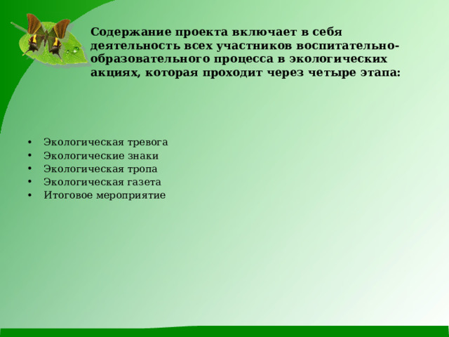 Содержание проекта включает в себя деятельность всех участников воспитательно-образовательного процесса в экологических акциях, которая проходит через четыре этапа:   Экологическая тревога Экологические знаки Экологическая тропа Экологическая газета Итоговое мероприятие  