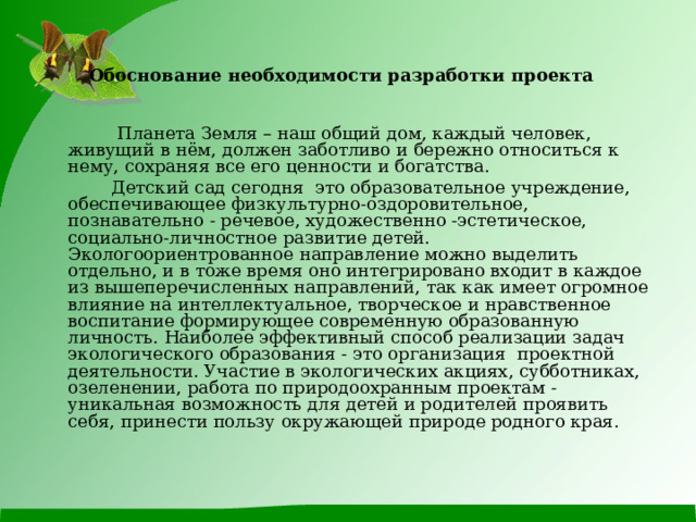 Обоснование необходимости разработки проекта     Планета Земля – наш общий дом, каждый человек, живущий в нём, должен заботливо и бережно относиться к нему, сохраняя все его ценности и богатства.   Детский сад сегодня это образовательное учреждение, обеспечивающее физкультурно-оздоровительное, познавательно - речевое, художественно -эстетическое, социально-личностное развитие детей. Экологоориентрованное направление можно выделить отдельно, и в тоже время оно интегрировано входит в каждое из вышеперечисленных направлений, так как имеет огромное влияние на интеллектуальное, творческое и нравственное воспитание формирующее современную образованную личность. Наиболее эффективный способ реализации задач экологического образования - это организация проектной деятельности. Участие в экологических акциях, субботниках, озеленении, работа по природоохранным проектам - уникальная возможность для детей и родителей проявить себя, принести пользу окружающей природе родного края. 