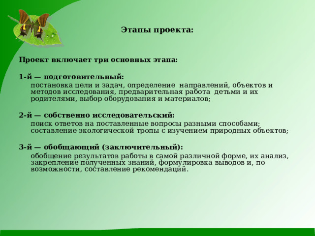 Этапы проекта: Проект включает три основных этапа: 1-й — подготовительный:  постановка цели и задач, определение направлений, объектов и методов исследования, предварительная работа детьми и их родителями, выбор оборудования и материалов; 2-й — собственно исследовательский:   поиск ответов на поставленные вопросы разными способами; составление экологической тропы с изучением природных объектов; 3-й — обобщающий (заключительный):   обобщение результатов работы в самой различной форме, их анализ, закрепление полученных знаний, формулировка выводов и, по возможности, составление рекомендаций. 