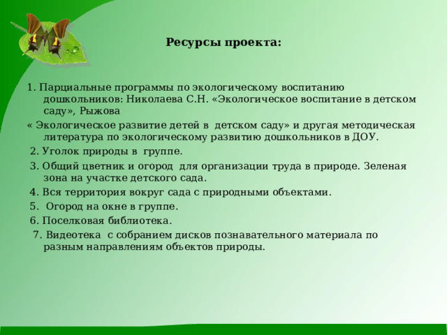 Ресурсы проекта: 1. Парциальные программы по экологическому воспитанию дошкольников: Николаева С.Н. «Экологическое воспитание в детском саду», Рыжова « Экологическое развитие детей в детском саду» и другая методическая литература по экологическому развитию дошкольников в ДОУ.  2. Уголок природы в группе.  3. Общий цветник и огород для организации труда в природе. Зеленая зона на участке детского сада.  4. Вся территория вокруг сада с природными объектами.  5. Огород на окне в группе.  6. Поселковая библиотека.  7. Видеотека с собранием дисков познавательного материала по разным направлениям объектов природы. 