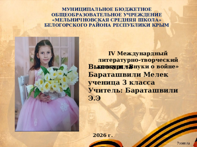 МУНИЦИПАЛЬНОЕ БЮДЖЕТНОЕ ОБЩЕОБРАЗОВАТЕЛЬНОЕ УЧРЕЖДЕНИЕ  «МЕЛЬНИЧНОВСКАЯ СРЕДНЯЯ ШКОЛА»  БЕЛОГОРСКОГО РАЙОНА РЕСПУБЛИКИ КРЫМ IV Междунардный литературно-творческий конкурс «Внуки о войне» Выполнила  Бараташвили Мелек  ученица 3 класса  Учитель: Бараташвили Э.Э 2026 г.  