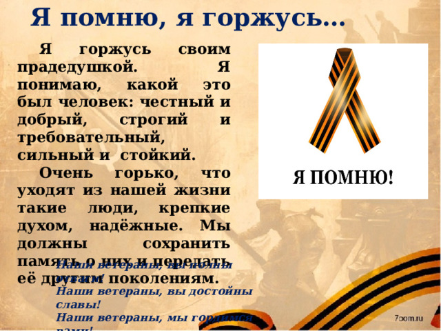  Я помню, я горжусь…  Я горжусь своим прадедушкой. Я понимаю, какой это был человек: честный и добрый, строгий и требовательный, сильный и стойкий.  Очень горько, что уходят из нашей жизни такие люди, крепкие духом, надёжные. Мы должны сохранить память о них и передать её другим поколениям. Наши ветераны, вы полны отваги! Наши ветераны, вы достойны славы! Наши ветераны, мы гордимся вами! Наши ветераны, будьте всегда с нами!  