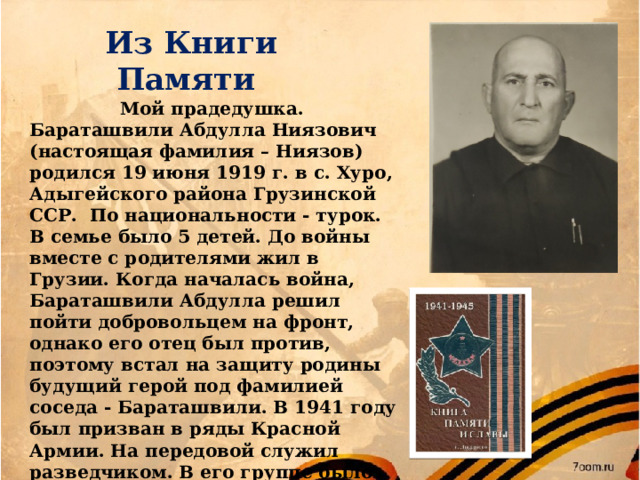 Из Книги Памяти Мой прадедушка. Бараташвили Абдулла Ниязович (настоящая фамилия – Ниязов) родился 19 июня 1919 г. в с. Хуро, Адыгейского района Грузинской ССР. По национальности - турок. В семье было 5 детей. До войны вместе с родителями жил в Грузии. Когда началась война, Бараташвили Абдулла решил пойти добровольцем на фронт, однако его отец был против, поэтому встал на защиту родины будущий герой под фамилией соседа - Бараташвили. В 1941 году был призван в ряды Красной Армии. На передовой служил разведчиком. В его группе было 10 человек, но после одного из боёв осталось в живых лишь двое.  