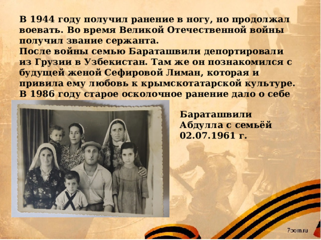 В 1944 году получил ранение в ногу, но продолжал воевать. Во время Великой Отечественной войны получил звание сержанта. После войны семью Бараташвили депортировали из Грузии в Узбекистан. Там же он познакомился с будущей женой Сефировой Лиман, которая и привила ему любовь к крымскотатарской культуре. В 1986 году старое осколочное ранение дало о себе знать. 22 декабря его не стало. Бараташвили Абдулла с семьёй 02.07.1961 г.  