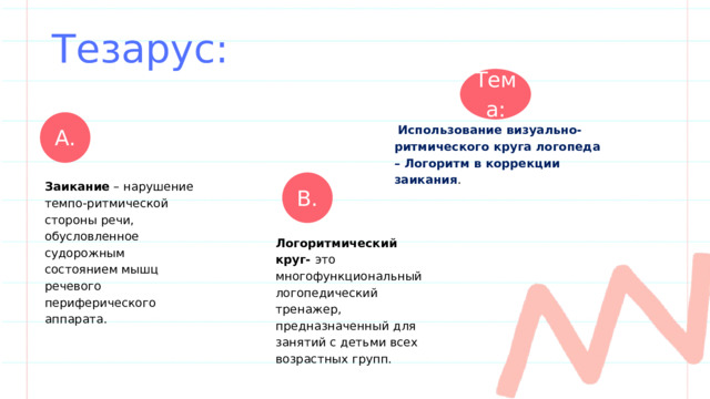 Тезарус: Тема: А.  Использование визуально-ритмического круга логопеда – Логоритм в коррекции заикания . В. Заикание – нарушение темпо-ритмической стороны речи, обусловленное судорожным состоянием мышц речевого периферического аппарата . Логоритмический круг- это многофункциональный логопедический тренажер, предназначенный для занятий с детьми всех возрастных групп. 