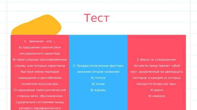 Тест 1.  Заикание – это … Add a main point А) нарушение связной речи несудорожного характера 2. Предрасполагающие факторы заикания (второе название) Add a main point Briefly elaborate on what you В) нерегулярные кратковременные спазмы, для которых характерна быстрая смена периодов сокращения и расслабления скелетной мускулатуры 3. Верно ли утверждение: Логоритм представляет собой круг, разделенный на двенадцать секторов, в каждом из которых находится буква или звук. А) толчки С) нарушение темпо-ритмической стороны речи, обусловленное судорожным состоянием мышц речевого периферического аппарата want to discuss. Add a main point А) верно Б) почва Briefly elaborate on what you В) взрывы want to discuss. Briefly elaborate on what you В) неверно want to discuss. 