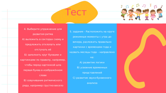 Тест 4. Выберите упражнение для развития ритма А) выложить в секторах схему и предложить отхлопать или отстучать её 5. задание - Расположить на круге режимные моменты с утра до вечера, разложить правильно картинки с временами года и назвать месяцы года – направлено на: А) развитие логики Б) заполнить круг буквами и картинками по правилу, например, чтобы перед картинкой шла первая буква в изображённом слове В) озвучивание ритмического ряда, например грустно-весело В) усвоение временных представлений С) развитие звуко-буквенного анализа 