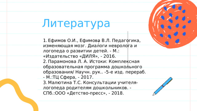  Литература 1.  Ефимов О.И., Ефимова В.Л. Педагогика, изменяющая мозг. Диалоги невролога и логопеда о развитии детей. - М.: «Издательство «ДИЛЯ», - 2016. 2.  Парамонова Л. А. Истоки: Комплексная образовательная программа дошкольного образования/ Научн. рук.. -5-е изд. перераб. - М.:ТЦ Сфера, - 2017. 3.  Малютина Т.С. Консультации учителя-логопеда родителям дошкольников. - СПб.:ООО «Детство-пресс», - 2018. : 