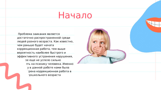 Начало  Проблема заикания является достаточно распространенной среди людей разного возраста. Как известно, чем раньше будет начата коррекционная работа, тем выше вероятность наиболее быстрого и эффективного устранения нарушения, которое еще не успело сильно повлиять на психику человека. Именно поэтому в данной работе нами была рассмотрена коррекционная работа в рамках дошкольного возраста 