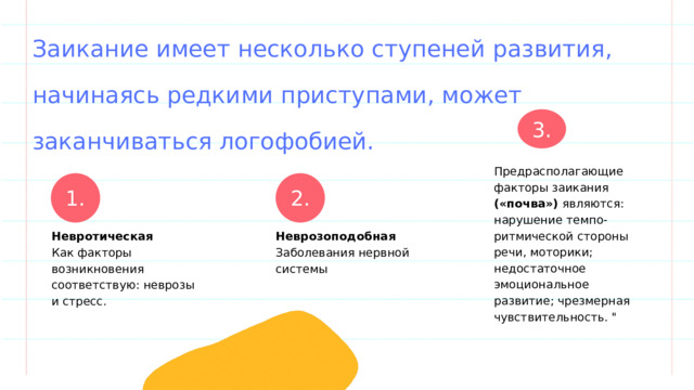Заикание имеет несколько ступеней развития, начинаясь редкими приступами, может заканчиваться логофобией. 3. Предрасполагающие факторы заикания («почва») являются: нарушение темпо-ритмической стороны речи, моторики; недостаточное эмоциональное развитие; чрезмерная чувствительность. 