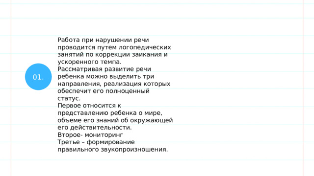 Работа при нарушении речи проводится путем логопедических занятий по коррекции заикания и ускоренного темпа. Рассматривая развитие речи ребенка можно выделить три направления, реализация которых обеспечит его полноценный статус. Первое относится к представлению ребенка о мире, объеме его знаний об окружающей его действительности. Второе- мониторинг Третье – формирование правильного звукопроизношения. 01. 