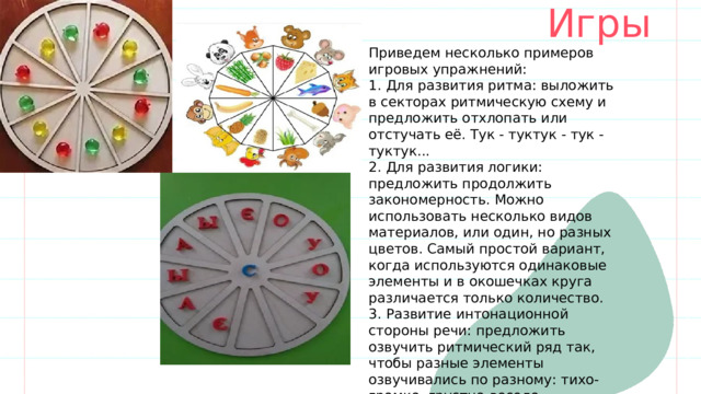 Игры Приведем несколько примеров игровых упражнений: 1. Для развития ритма: выложить в секторах ритмическую схему и предложить отхлопать или отстучать её. Тук - туктук - тук - туктук... 2. Для развития логики: предложить продолжить закономерность. Можно использовать несколько видов материалов, или один, но разных цветов. Самый простой вариант, когда используются одинаковые элементы и в окошечках круга различается только количество. 3. Развитие интонационной стороны речи: предложить озвучить ритмический ряд так, чтобы разные элементы озвучивались по разному: тихо-громко, грустно-весело. 