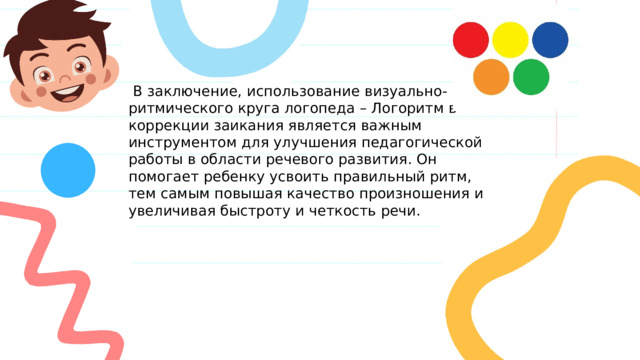  В заключение, использование визуально-ритмического круга логопеда – Логоритм в коррекции заикания является важным инструментом для улучшения педагогической работы в области речевого развития. Он помогает ребенку усвоить правильный ритм, тем самым повышая качество произношения и увеличивая быстроту и четкость речи. 