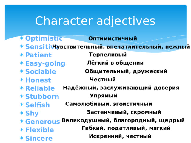 Character adjectives Оптимистичный Optimistic Sensitive Patient Easy-going Sociable Honest Reliable Stubborn Selfish Shy Generous Flexible Sincere Чувствительный, впечатлительный, нежный Терпеливый Лёгкий в общении Общительный, дружеский Честный  Надёжный, заслуживающий доверия Упрямый Самолюбивый, эгоистичный Застенчивый, скромный  Великодушный, благородный, щедрый Гибкий, податливый, мягкий Искренний, честный 