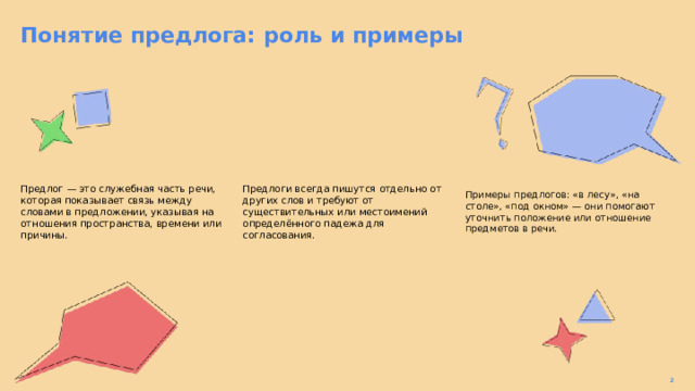 Понятие предлога: роль и примеры  Предлог — это служебная часть речи, которая показывает связь между словами в предложении, указывая на отношения пространства, времени или причины. Предлоги всегда пишутся отдельно от других слов и требуют от существительных или местоимений определённого падежа для согласования. Примеры предлогов: «в лесу», «на столе», «под окном» — они помогают уточнить положение или отношение предметов в речи. 2  