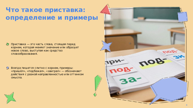 Что такое приставка: определение и примеры  Приставка — это часть слова, стоящая перед корнем, которая меняет значение или образует новое слово, выступая как средство словообразования. Всегда пишется слитно с корнем, примеры: «пришёл», «подбежал», «заиграл» — обозначают действия с разной направленностью или оттенком смысла. 4  