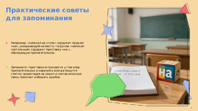 Практические советы для запоминания  Например, «написал на столе» содержит предлог «на», указывающий на место, тогда как «написал настольный» содержит приставку «на-», образующую прилагательное. Запомните: приставки встречаются у глаголов, прилагательных и наречий и всегда пишутся слитно; ориентация на смысл и синтаксическую связь помогает избежать ошибок. 8  