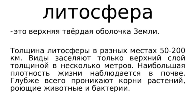 литосфера это верхняя твёрдая оболочка Земли. Толщина литосферы в разных местах 50-200 км. Виды заселяют только верхний слой толщиной в несколько метров. Наибольшая плотность жизни наблюдается в почве. Глубже всего проникают корни растений, роющие животные и бактерии. 