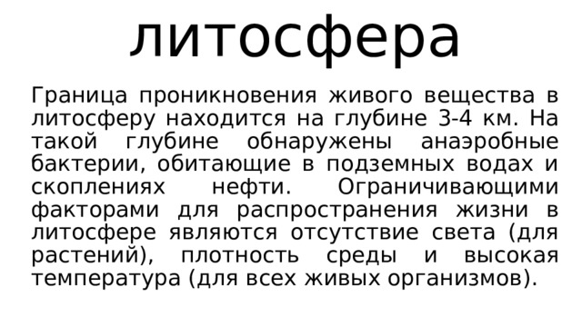 литосфера Граница проникновения живого вещества в литосферу находится на глубине 3-4 км. На такой глубине обнаружены анаэробные бактерии, обитающие в подземных водах и скоплениях нефти. Ограничивающими факторами для распространения жизни в литосфере являются отсутствие света (для растений), плотность среды и высокая температура (для всех живых организмов). 