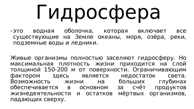 Гидросфера это водная оболочка, которая включает все существующие на Земле океаны, моря, озёра, реки, подземные воды и ледники. Живые организмы полностью заселяют гидросферу. Но максимальная плотность жизни приходится на слой толщиной 150-200 м от поверхности. Ограничивающим фактором здесь является недостаток света. Возможность жизни на больших глубинах обеспечивается в основном за счёт продуктов жизнедеятельности и остатков мёртвых организмов, падающих сверху. 