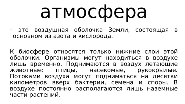 атмосфера  это воздушная оболочка Земли, состоящая в основном из азота и кислорода. К биосфере относятся только нижние слои этой оболочки. Организмы могут находиться в воздухе лишь временно. Поднимаются в воздух летающие животные: птицы, насекомые, рукокрылые. Потоками воздуха могут подниматься на десятки километров вверх бактерии, семена и споры. В воздухе постоянно располагаются лишь наземные части растений. 