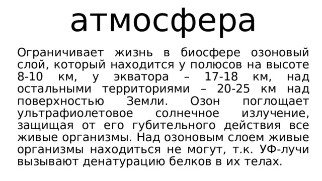 атмосфера Ограничивает жизнь в биосфере озоновый слой, который находится у полюсов на высоте 8-10 км, у экватора – 17-18 км, над остальными территориями – 20-25 км над поверхностью Земли. Озон поглощает ультрафиолетовое солнечное излучение, защищая от его губительного действия все живые организмы. Над озоновым слоем живые организмы находиться не могут, т.к. УФ-лучи вызывают денатурацию белков в их телах. 