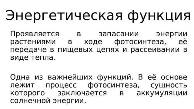 Энергетическая функция Проявляется в запасании энергии растениями в ходе фотосинтеза, её передаче в пищевых цепях и рассеивании в виде тепла. Одна из важнейших функций. В её основе лежит процесс фотосинтеза, сущность которого заключается в аккумуляции солнечной энергии. 