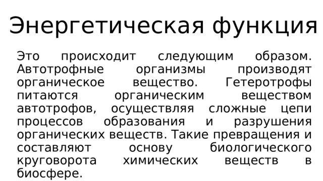 Энергетическая функция Это происходит следующим образом. Автотрофные организмы производят органическое вещество. Гетеротрофы питаются органическим веществом автотрофов, осуществляя сложные цепи процессов образования и разрушения органических веществ. Такие превращения и составляют основу биологического круговорота химических веществ в биосфере. 