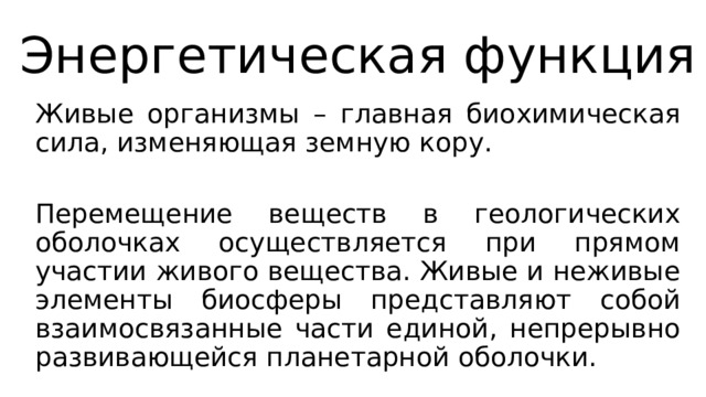 Энергетическая функция Живые организмы – главная биохимическая сила, изменяющая земную кору. Перемещение веществ в геологических оболочках осуществляется при прямом участии живого вещества. Живые и неживые элементы биосферы представляют собой взаимосвязанные части единой, непрерывно развивающейся планетарной оболочки. 