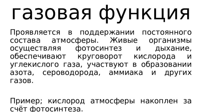 газовая функция Проявляется в поддержании постоянного состава атмосферы. Живые организмы осуществляя фотосинтез и дыхание, обеспечивают круговорот кислорода и углекислого газа, участвуют в образовании азота, сероводорода, аммиака и других газов. Пример; кислород атмосферы накоплен за счёт фотосинтеза. 